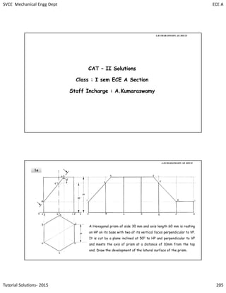 SVCE Mechanical Engg Dept ECE A
Tutorial Solutions- 2015 205
CAT – II Solutions
Class : I sem ECE A Section
Staff Incharge : A.Kumaraswamy
A.KUMARASWAMY. AP, MECH
1a
A Hexagonal prism of side 30 mm and axis length 60 mm is resting
on HP on its base with two of its vertical faces perpendicular to VP.
It is cut by a plane inclined at 500 to HP and perpendicular to VP
and meets the axis of prism at a distance of 10mm from the top
end. Draw the development of the lateral surface of the prism.
A.KUMARASWAMY. AP, MECH
 