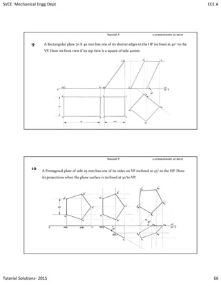 SVCE Mechanical Engg Dept ECE A
Tutorial Solutions- 2015 66
A.KUMARASWAMY. AP, MECHTutorial: V
9 A Rectangular plate 70 X 40 mm has one of its shorter edges in the HP inclined at 40° to the
VP. Draw its front view if its top view is a square of side 40mm
A.KUMARASWAMY. AP, MECHTutorial: V
10 A Pentagonal plate of side 25 mm has one of its sides on VP inclined at 45° to the HP. Draw
its projections when the plane surface is inclined at 30°to VP.
 