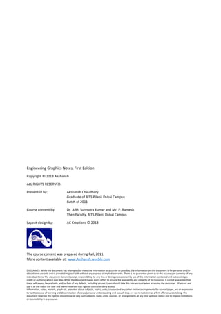 DISCLAIMER: While the document has attempted to make the information as accurate as possible, the information on this document is for personal and/or
educational use only and is provided in good faith without any express or implied warranty. There is no guarantee given as to the accuracy or currency of any
individual items. The document does not accept responsibility for any loss or damage occasioned by use of the information contained and acknowledges
credit of author(s) where ever due. While the document makes every effort to ensure the availability and integrity of its resources, it cannot guarantee that
these will always be available, and/or free of any defects, including viruses. Users should take this into account when accessing the resources. All access and
use is at the risk of the user and owner reserves that right to control or deny access.
Information, notes, models, graph etc. provided about subjects, topics, units, courses and any other similar arrangements for course/paper, are an expression
to facilitate ease of learning and dissemination of views/personal understanding and as such they are not to be taken as a firm offer or undertaking. The
document reserves the right to discontinue or vary such subjects, topic, units, courses, or arrangements at any time without notice and to impose limitations
on accessibility in any course.
Engineering Graphics Notes, First Edition
Copyright © 2013 Akshansh
ALL RIGHTS RESERVED.
Presented by: Akshansh Chaudhary
Graduate of BITS Pilani, Dubai Campus
Batch of 2011
Course content by: Dr. A.M. Surendra Kumar and Mr. P. Ramesh
Then Faculty, BITS Pilani, Dubai Campus
Layout design by: AC Creations © 2013
The course content was prepared during Fall, 2011.
More content available at: www.Akshansh.weebly.com
 