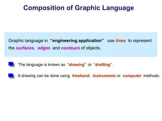 Graphic language in “engineering application” use lines to represent
the surfaces, edges and contours of objects.
A drawing can be done using freehand, instruments or computer methods.
Composition of Graphic Language
The language is known as “drawing” or “drafting” .
 
