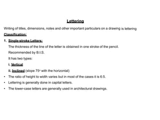 Lettering
Writing of titles, dimensions, notes and other important particulars on a drawing
Classification:
is lettering
1. Single-stroke Letters:
The thickness of the line of the letter is obtained
Recommended by B.I.S.
It has two types:
i. Vertical
ii. Inclined (slope 75o with the horizontal)
in one stroke of the pencil.
•
•
•
The ratio of height to width varies but in most of the cases it is 6:5.
Lettering is generally done in capital letters.
The lower-case letters are generally used in architectural drawings.
 