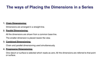 The ways of Placing the Dimensions in a Series
1. Chain Dimensioning:
Dimensions are arranged in a straight line.
Parallel Dimensioning:
2.
All the dimensions are shown from a common base line.
The smaller dimension is placed nearer the view.
Combined Dimensioning:
3.
Chain and parallel dimensioning used simultaneously.
Progressive Dimensioning:
4.
One datum or surface is selected which reads as zero.All
or surface.
the dimensions are referred to that point
 