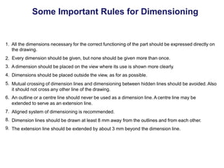 Some Important Rules for Dimensioning
1. All the dimensions necessary for the correct functioning of the part should be expressed directly on
the drawing.
Every dimension should be given, but none should be given more than once.
A dimension should be placed on the view where its use is shown more clearly.
Dimensions should be placed outside the view, as for as possible.
Mutual crossing of dimension lines and dimensioning between hidden lines should be avoided. Also
it should not cross any other line of the drawing.
An outline or a centre line should never be used as a dimension line.A centre line may be
extended to serve as an extension line.
Aligned system of dimensioning is recommended.
Dimension lines should be drawn at least 8 mm away from the outlines and from each other.
The extension line should be extended by about 3 mm beyond the dimension line.
2.
3.
4.
5.
6.
7.
8.
9.
 