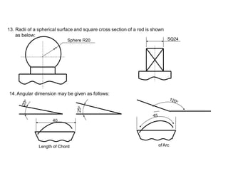 13. Radii of a spherical surface and square cross section of a rod is shown
as below:
Sphere R20
14. Angular dimension may be given as follows:
45
40
of Arc
Length of Chord
25
o
SQ24
 