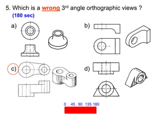 5. Which is a wrong 3rd angle orthographic views ?
(180 sec)
45 90 135 180
0
a) b)
c) d)
 