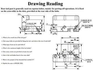 Drawing Reading
Rear tool post is generally used on capstan lathes, mainly for parting-off operations. It is fixed
on the cross-slide in the slots, provided at the rear side of the lathe
 
