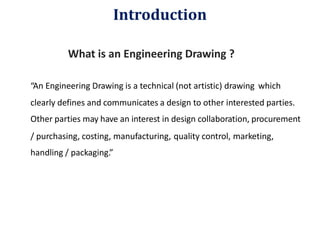 What is an Engineering Drawing ?
“An Engineering Drawing is a technical (not artistic) drawing which
clearly defines and communicates a design to other interested parties.
Other parties may have an interest in design collaboration, procurement
/ purchasing, costing, manufacturing,
handling / packaging.”
quality control, marketing,
Introduction
 