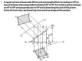 • A squareprismof base side30mmandaxis length60mmis restingon HP on
one of its base with a base side inclinedat 25° to VP. It is cut by a plane inclined
at 40° to HP and perpendicularto VP and is bisectingthe axis of the prism.
Drawits frontview,sectionaltop view and true shapeof the section.
 