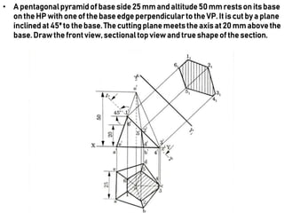 • A pentagonalpyramidof base side 25 mm and altitude 50 mm restson its base
on the HP withone of the base edge perpendicularto the VP. It is cut by a plane
inclinedat 45⁰ to the base.The cuttingplane meetsthe axis at 20 mm abovethe
base.Drawthe frontview,sectionaltop view and true shapeof the section.
 