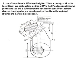 A coneof base diameter120mmandheightof 135mmis restingon HP on its
base.It is cut by a sectionplaneinclined at 45° to the HP andpassingthrougha
pointon the axis andis 60mm belowthe vertex of the cone. Drawthe front
view,sectional top view and true shapeof section.Name the sectional
obtained and markits dimensionon it.
 