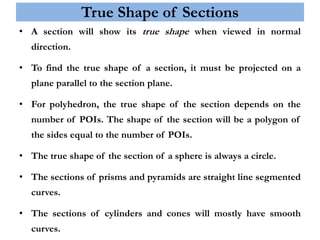 True Shape of Sections
• A section will show its true shape when viewed in normal
direction.
• To find the true shape of a section, it must be projected on a
plane parallel to the section plane.
• For polyhedron, the true shape of the section depends on the
number of POIs. The shape of the section will be a polygon of
the sides equal to the number of POIs.
• The true shape of the section of a sphere is always a circle.
• The sections of prisms and pyramids are straight line segmented
curves.
• The sections of cylinders and cones will mostly have smooth
curves.
 