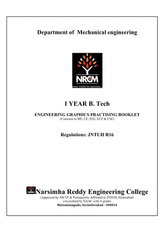 Department of Mechanical engineering
I YEAR B. Tech
ENGINEERING GRAPHICS PRACTISING BOOKLET
(Common to ME, CE, EEE, ECE & CSE)
Regulations: JNTUH R16
Narsimha Reddy Engineering College
(Approved by AICTE & Permanently Affiliated to JNTUH, Hyderabad)
(Accredited by NAAC with A grade)
Maisammaguda, Secunderabad - 500014
 