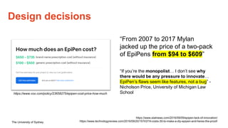 The University of Sydney
Design decisions
https://www.statnews.com/2016/09/09/epipen-lack-of-innovation/
https://www.technologyreview.com/2016/09/20/157437/it-costs-30-to-make-a-diy-epipen-and-heres-the-proof/
“From 2007 to 2017 Mylan
jacked up the price of a two-pack
of EpiPens from $94 to $609”
“If you’re the monopolist… I don’t see why
there would be any pressure to innovate…
EpiPen’s flaws seem like features, not a bug” -
Nicholson Price, University of Michigan Law
School
https://www.vox.com/policy/23658275/epipen-cost-price-how-much
 