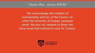 The University of Sydney
We acknowledge the tradition of
custodianship and law of the Country on
which the University of Sydney campuses
stand. We pay our respects to those who
have cared and continue to care for Country.
“Always Was, Always Will Be”
 