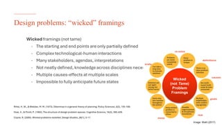 The University of Sydney
Design problems: “wicked” framings
Wicked framings (not tame)
- The starting and end points are only partially defined
- Complex technological-human interactions
- Many stakeholders, agendas, interpretations
- Not neatly defined, knowledge across disciplines necessary
- Multiple causes-effects at multiple scales
- Impossible to fully anticipate future states
Image: Wahl (2017)
Wicked
(not Tame)
Problem
Framings
scale
mess
real
goals
causes
definitions
re-solve
Rittel, H. W., & Webber, M. M. (1973). Dilemmas in a general theory of planning. Policy Sciences,4(2), 155-169.
Goel, V., & Pirolli, P. (1992). The structure of design problem spaces. Cognitive Science, 16(3), 395-429.
Coyne, R. (2005).Wicked problems revisited. Design Studies,26(1), 5-17.
 