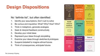 The University of Sydney
Design Dispositions
No “definite list”, but often identified:
1. Identify your assumptions, Don’t rush to solve
2. Be curious and inquisitive: What? Why? How? Who?
3. Think in metaphors, generate analogies
4. Seek & interpret feedback constructively
5. Develop your initial ideas
6. Represent your ideas through storytelling
7. Examine your ideas through sketches & prototypes
8. Suspend disbelief to imagine ethical futures
9. Think of consequences, anticipate futures
 