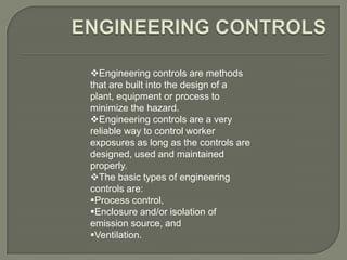 Engineering controls are methods
that are built into the design of a
plant, equipment or process to
minimize the hazard.
Engineering controls are a very
reliable way to control worker
exposures as long as the controls are
designed, used and maintained
properly.
The basic types of engineering
controls are:
Process control,
Enclosure and/or isolation of
emission source, and
Ventilation.
 