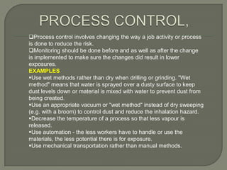 Process control involves changing the way a job activity or process
is done to reduce the risk.
Monitoring should be done before and as well as after the change
is implemented to make sure the changes did result in lower
exposures.
EXAMPLES
Use wet methods rather than dry when drilling or grinding. "Wet
method" means that water is sprayed over a dusty surface to keep
dust levels down or material is mixed with water to prevent dust from
being created.
Use an appropriate vacuum or "wet method" instead of dry sweeping
(e.g. with a broom) to control dust and reduce the inhalation hazard.
Decrease the temperature of a process so that less vapour is
released.
Use automation - the less workers have to handle or use the
materials, the less potential there is for exposure.
Use mechanical transportation rather than manual methods.
 