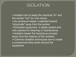Isolation aim to keep the chemical "in" and
the worker "out" (or vice versa).
An enclosure keeps a selected hazard
"physically" away from the worker.
Enclosed equipment, is tightly sealed and
only opened for cleaning or maintenance.
Isolation keeps the hazardous process
away from the majority of the workers.
Common isolation techniques are to create
a contaminant-free booth around the
equipment
 