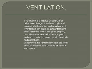 oVentilation is a method of control that
helps in exchange of fresh air in place of
contaminated air in the work environment.
oVentilation can dilute an air contaminant
below effective level if designed properly.
oLocal exhaust ventilation is very good
and can be adapted to almost all chemicals
and operations.
oIt removes the contaminant from the work
environment so it cannot disperse into the
work place
 
