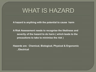 A hazard is anything with the potential to cause harm


A Risk Assessment needs to recognise the likeliness and
   severity of the hazard to do harm ( which leads to the
   precautions to take to minimise the risk )


Hazards are: Chemical, Biological, Physical & Ergonomic
   , Electrical
 