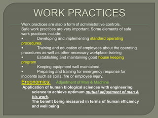 Work practices are also a form of administrative controls.
Safe work practices are very important. Some elements of safe
work practices include:
        Developing and implementing standard operating
procedures.
        Training and education of employees about the operating
procedures as well as other necessary workplace training
        Establishing and maintaining good house keeping
program
        Keeping equipment well maintained.
        Preparing and training for emergency response for
incidents such as spills, fire or employee injury.
Ergonomics:      ``Adjustment of Man & Machine``
Application of human biological sciences with engineering
     science to achieve optimum mutual adjustment of man &
     his work,
     The benefit being measured in terms of human efficiency
     and well being
 