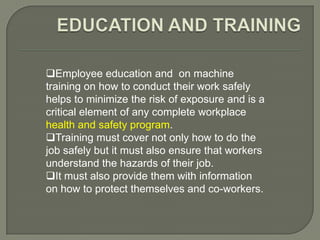 Employee education and on machine
training on how to conduct their work safely
helps to minimize the risk of exposure and is a
critical element of any complete workplace
health and safety program.
Training must cover not only how to do the
job safely but it must also ensure that workers
understand the hazards of their job.
It must also provide them with information
on how to protect themselves and co-workers.
 