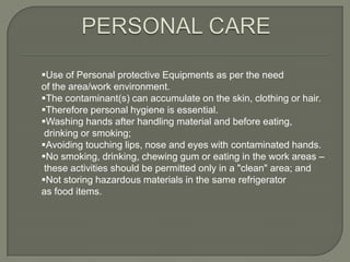 Use of Personal protective Equipments as per the need
of the area/work environment.
The contaminant(s) can accumulate on the skin, clothing or hair.
Therefore personal hygiene is essential.
Washing hands after handling material and before eating,
 drinking or smoking;
Avoiding touching lips, nose and eyes with contaminated hands.
No smoking, drinking, chewing gum or eating in the work areas –
 these activities should be permitted only in a "clean" area; and
Not storing hazardous materials in the same refrigerator
as food items.
 