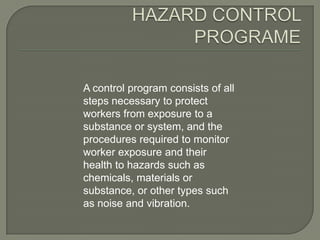 A control program consists of all
steps necessary to protect
workers from exposure to a
substance or system, and the
procedures required to monitor
worker exposure and their
health to hazards such as
chemicals, materials or
substance, or other types such
as noise and vibration.
 