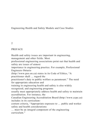 Engineering Health and Safety Module and Case Studies
2
PREFACE
Health and safety issues are important in engineering,
management and other fields. Most
professional engineering associations point out that health and
safety are issues of utmost
importance in engineering practice. For example, Professional
Engineers Ontario
(http://www.peo.on.ca) states in its Code of Ethics, “A
practitioner shall … regard the
practitioner's duty to public welfare as paramount.” The need
for appropriate education and
training in engineering health and safety is also widely
recognized, and engineering programs
usually must appropriately address health and safety to maintain
accreditation. For instance, the
Canadian Engineering Accreditation Board (http://www.ccpe.ca)
includes in its curriculum-
content criteria, “Appropriate exposure to … public and worker
safety and health considerations
… must be an integral component of the engineering
curriculum.”
 