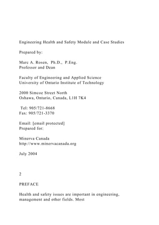 Engineering Health and Safety Module and Case Studies
Prepared by:
Marc A. Rosen, Ph.D., P.Eng.
Professor and Dean
Faculty of Engineering and Applied Science
University of Ontario Institute of Technology
2000 Simcoe Street North
Oshawa, Ontario, Canada, L1H 7K4
Tel: 905/721-8668
Fax: 905/721-3370
Email: [email protected]
Prepared for:
Minerva Canada
http://www.minervacanada.org
July 2004
2
PREFACE
Health and safety issues are important in engineering,
management and other fields. Most
 