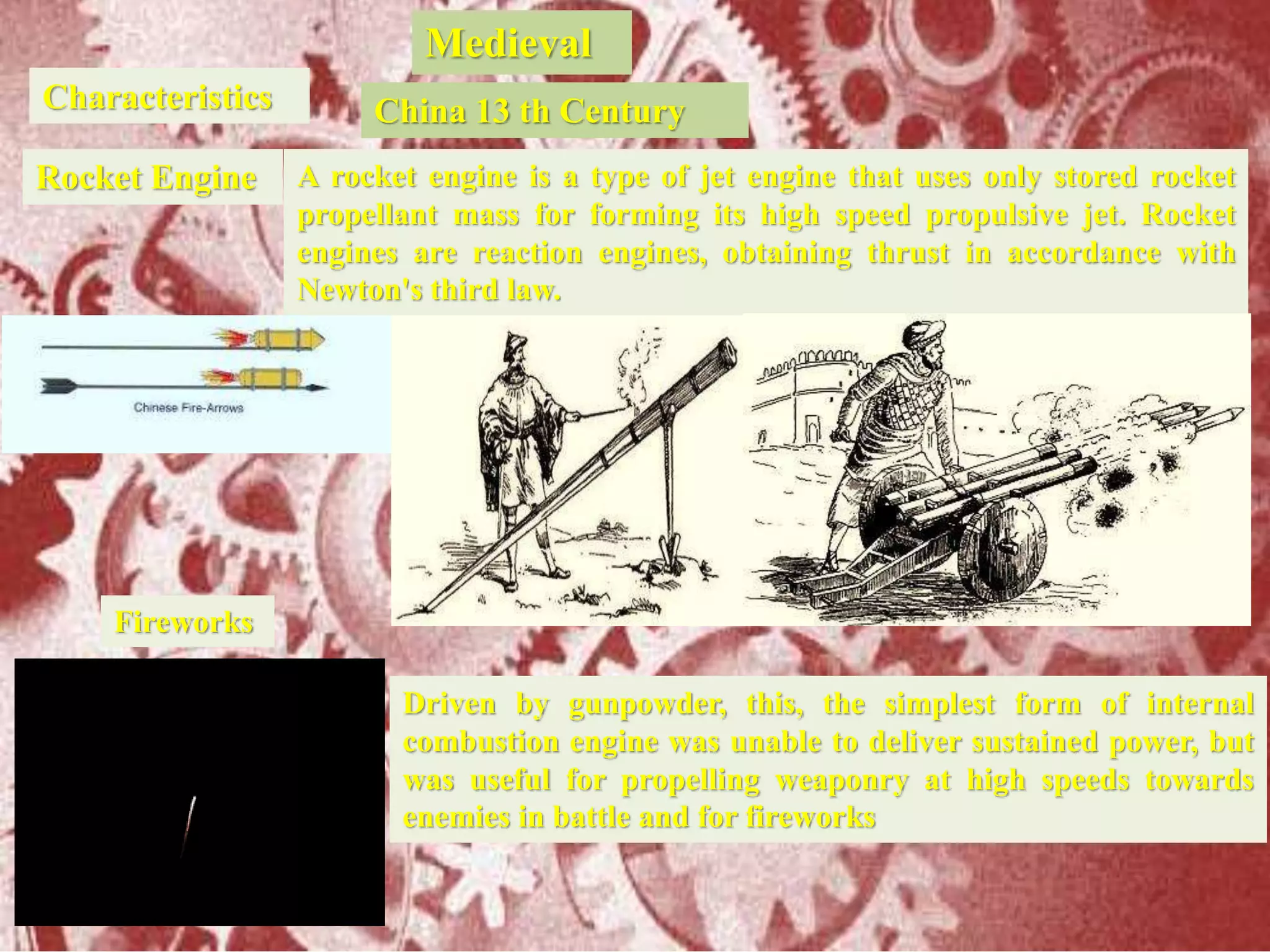 Medieval
Characteristics China 13 th Century
Rocket Engine A rocket engine is a type of jet engine that uses only stored rocket
propellant mass for forming its high speed propulsive jet. Rocket
engines are reaction engines, obtaining thrust in accordance with
Newton's third law.
Driven by gunpowder, this, the simplest form of internal
combustion engine was unable to deliver sustained power, but
was useful for propelling weaponry at high speeds towards
enemies in battle and for fireworks
Fireworks
 