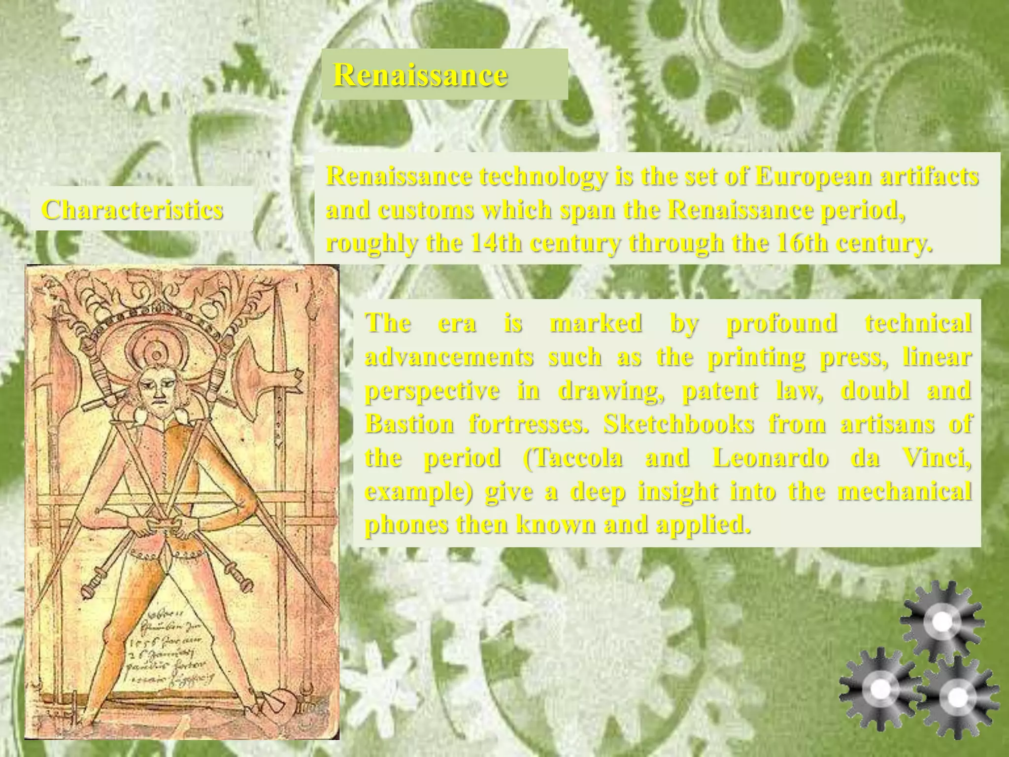 Renaissance
Characteristics
Renaissance technology is the set of European artifacts
and customs which span the Renaissance period,
roughly the 14th century through the 16th century.
The era is marked by profound technical
advancements such as the printing press, linear
perspective in drawing, patent law, doubl and
Bastion fortresses. Sketchbooks from artisans of
the period (Taccola and Leonardo da Vinci,
example) give a deep insight into the mechanical
phones then known and applied.
 