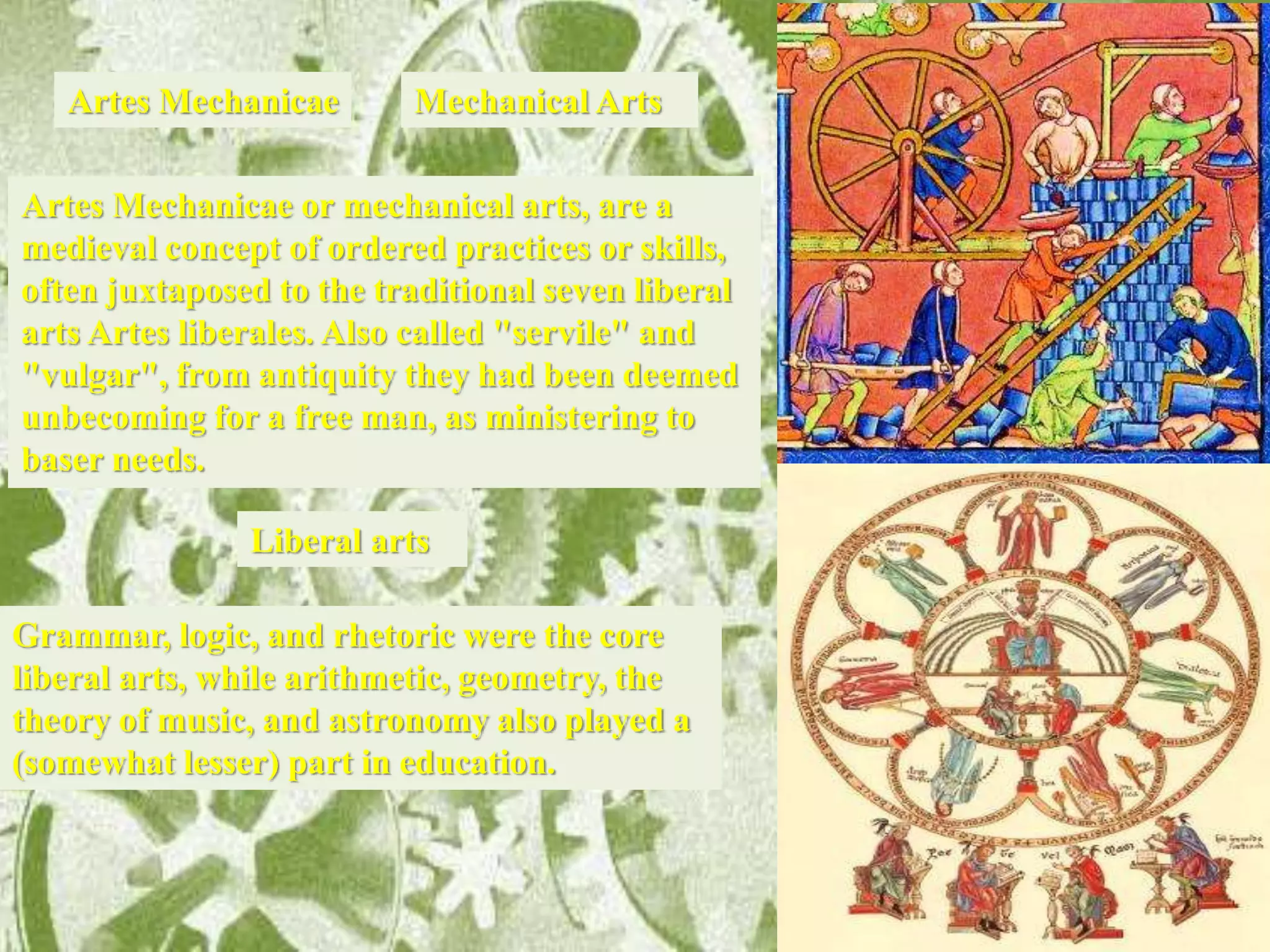 Artes Mechanicae or mechanical arts, are a
medieval concept of ordered practices or skills,
often juxtaposed to the traditional seven liberal
arts Artes liberales. Also called "servile" and
"vulgar", from antiquity they had been deemed
unbecoming for a free man, as ministering to
baser needs.
Artes Mechanicae
Liberal arts
Grammar, logic, and rhetoric were the core
liberal arts, while arithmetic, geometry, the
theory of music, and astronomy also played a
(somewhat lesser) part in education.
Mechanical Arts
 