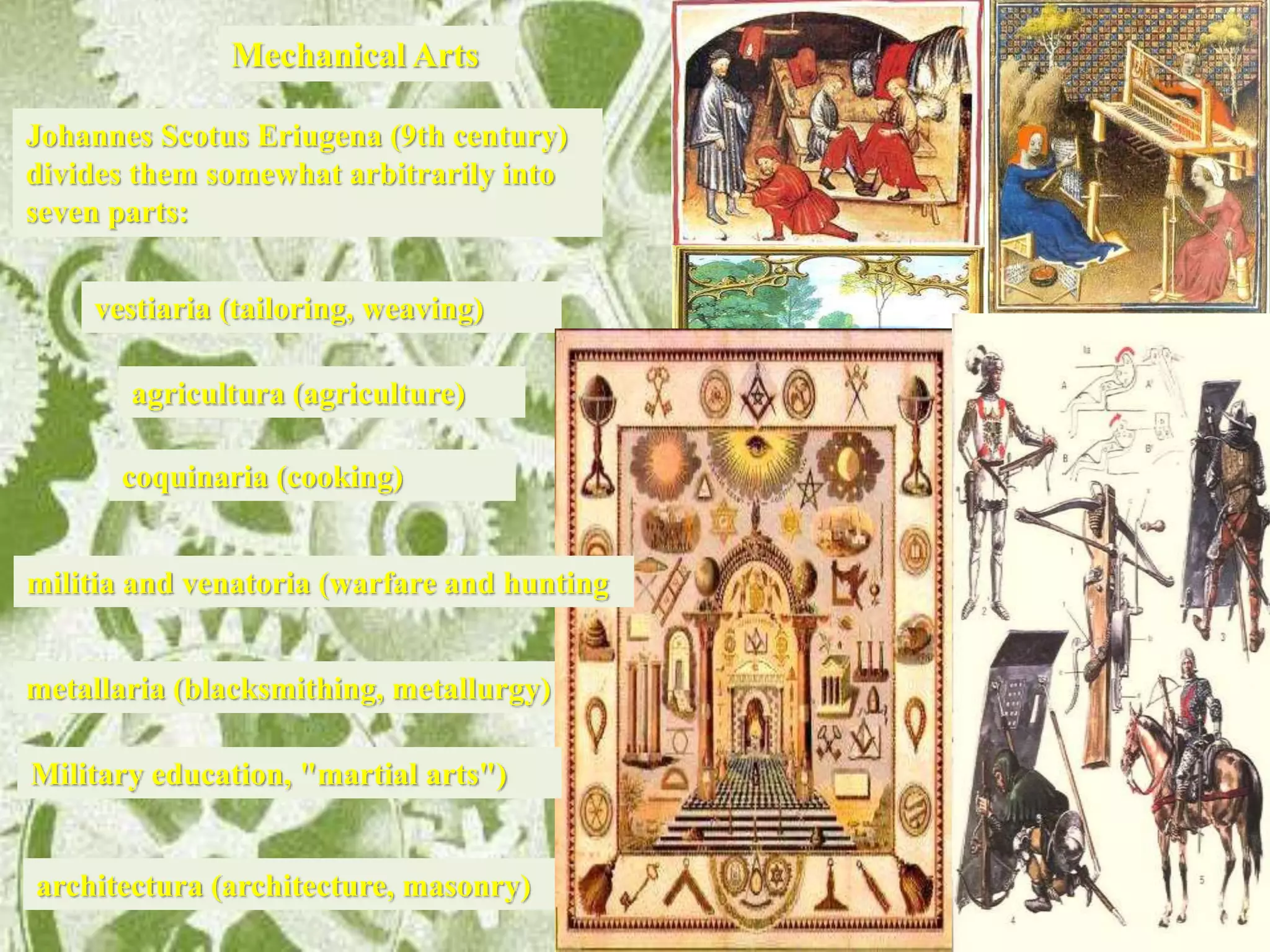 architectura (architecture, masonry)
vestiaria (tailoring, weaving)
metallaria (blacksmithing, metallurgy)
Johannes Scotus Eriugena (9th century)
divides them somewhat arbitrarily into
seven parts:
militia and venatoria (warfare and hunting
Mechanical Arts
agricultura (agriculture)
coquinaria (cooking)
Military education, "martial arts")
 