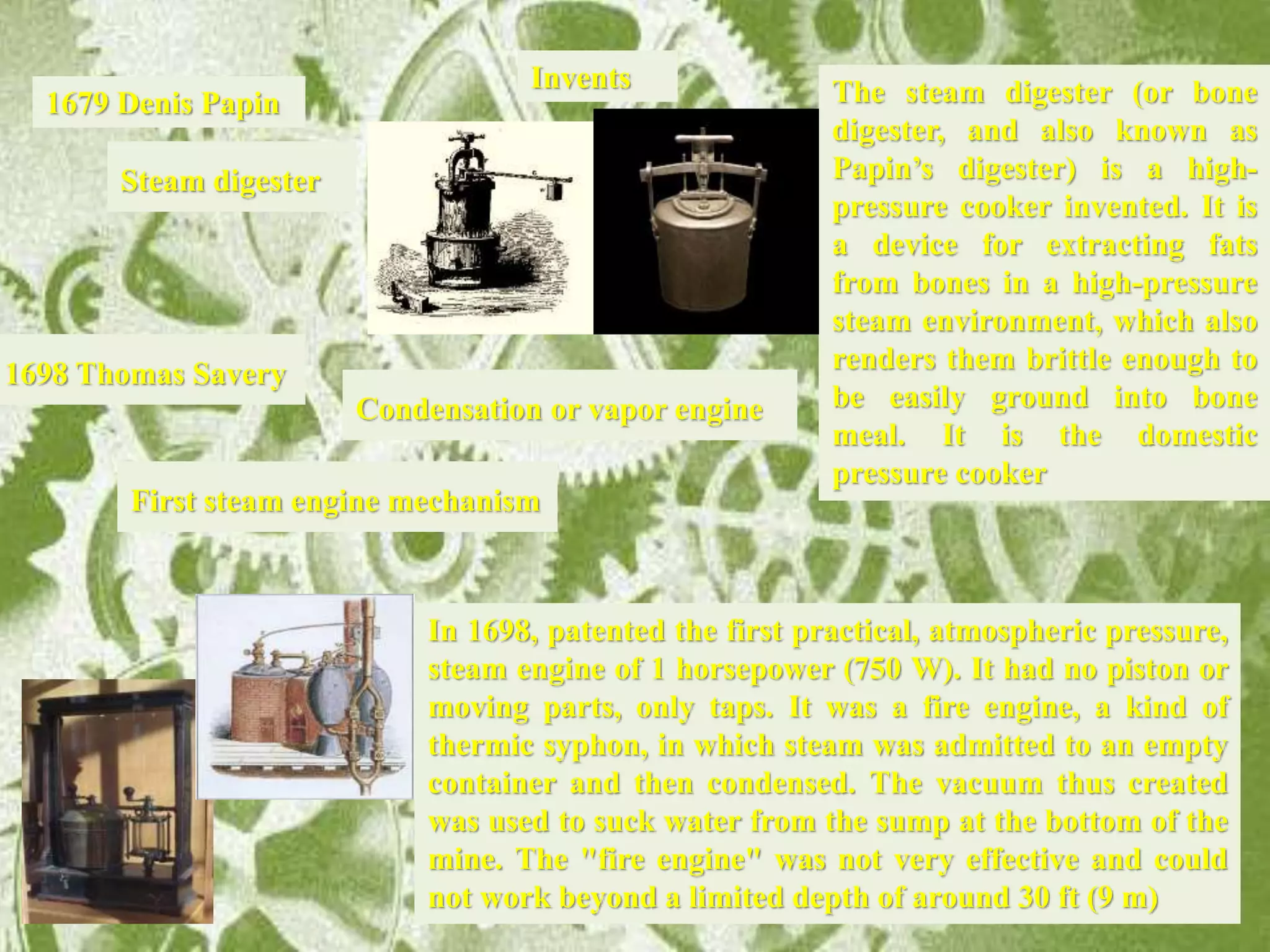 Invents
1698 Thomas Savery
First steam engine mechanism
Condensation or vapor engine
1679 Denis Papin
Steam digester
The steam digester (or bone
digester, and also known as
Papin’s digester) is a high-
pressure cooker invented. It is
a device for extracting fats
from bones in a high-pressure
steam environment, which also
renders them brittle enough to
be easily ground into bone
meal. It is the domestic
pressure cooker
In 1698, patented the first practical, atmospheric pressure,
steam engine of 1 horsepower (750 W). It had no piston or
moving parts, only taps. It was a fire engine, a kind of
thermic syphon, in which steam was admitted to an empty
container and then condensed. The vacuum thus created
was used to suck water from the sump at the bottom of the
mine. The "fire engine" was not very effective and could
not work beyond a limited depth of around 30 ft (9 m)
 