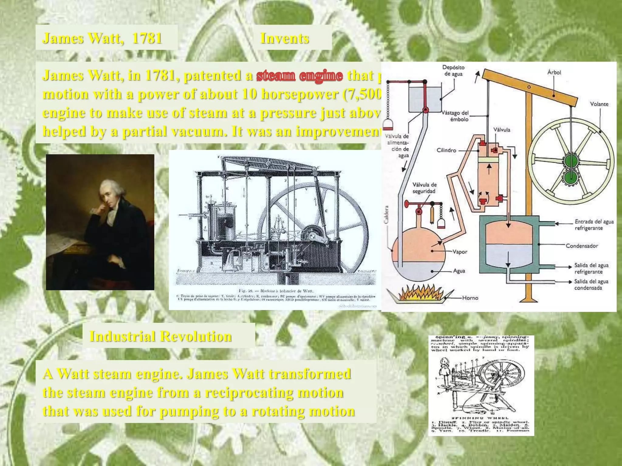 Invents
James Watt, in 1781, patented a that produced continued rotary
motion with a power of about 10 horsepower (7,500 W). It was the first type of steam
engine to make use of steam at a pressure just above atmospheric to drive the piston
helped by a partial vacuum. It was an improvement of Newcomen’s engine.
James Watt, 1781
Industrial Revolution
A Watt steam engine. James Watt transformed
the steam engine from a reciprocating motion
that was used for pumping to a rotating motion
 