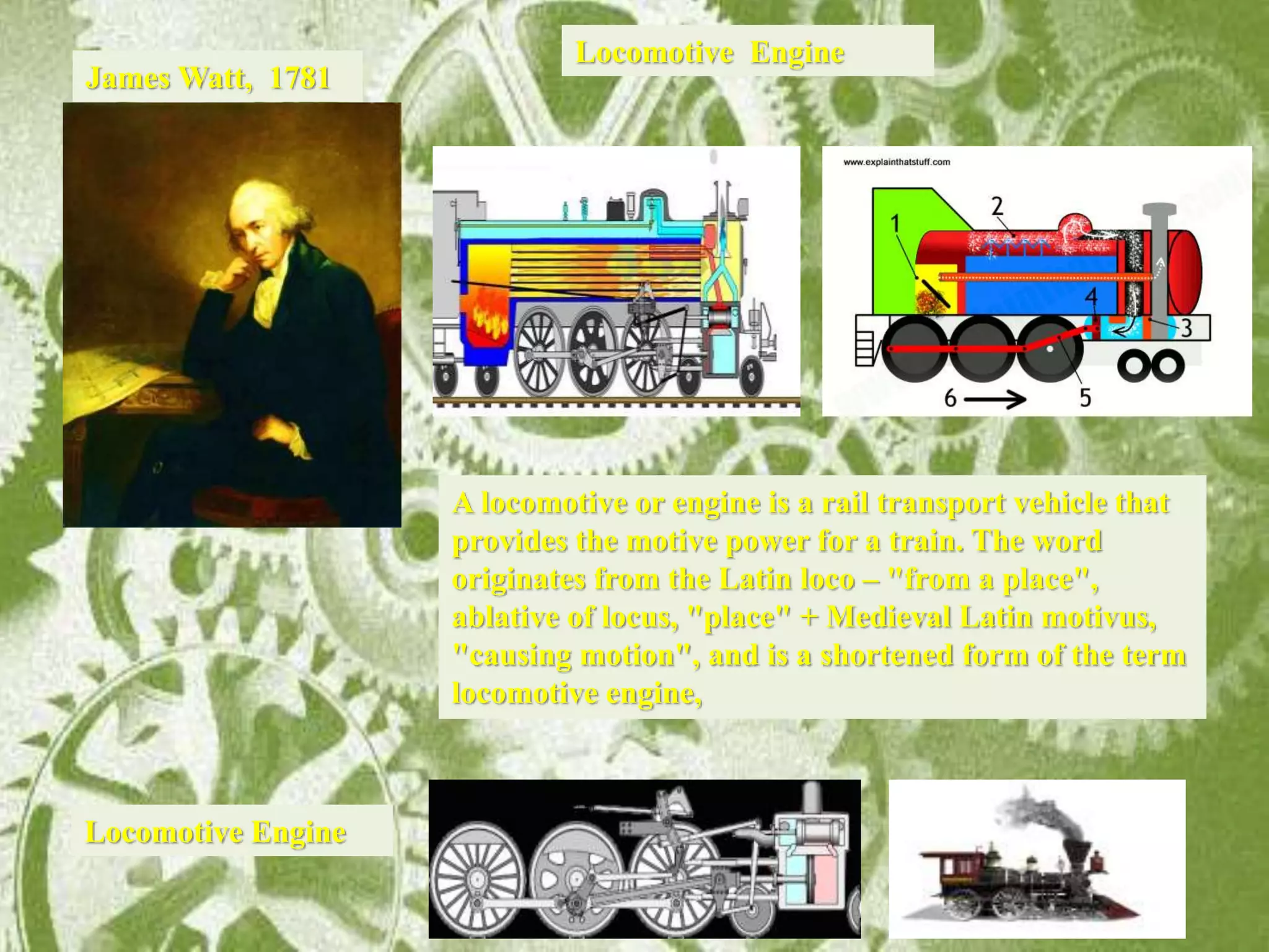 James Watt, 1781
A locomotive or engine is a rail transport vehicle that
provides the motive power for a train. The word
originates from the Latin loco – "from a place",
ablative of locus, "place" + Medieval Latin motivus,
"causing motion", and is a shortened form of the term
locomotive engine,
Locomotive Engine
Locomotive Engine
 