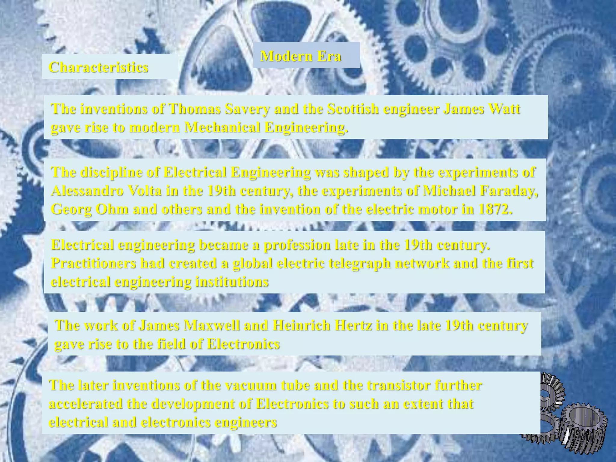 Modern Era
Characteristics
The inventions of Thomas Savery and the Scottish engineer James Watt
gave rise to modern Mechanical Engineering.
Electrical engineering became a profession late in the 19th century.
Practitioners had created a global electric telegraph network and the first
electrical engineering institutions
The later inventions of the vacuum tube and the transistor further
accelerated the development of Electronics to such an extent that
electrical and electronics engineers
The discipline of Electrical Engineering was shaped by the experiments of
Alessandro Volta in the 19th century, the experiments of Michael Faraday,
Georg Ohm and others and the invention of the electric motor in 1872.
The work of James Maxwell and Heinrich Hertz in the late 19th century
gave rise to the field of Electronics
 