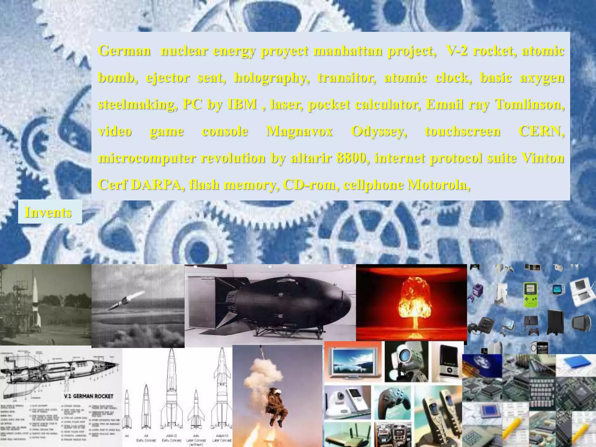 German nuclear energy proyect manhattan project, V-2 rocket, atomic
bomb, ejector seat, holography, transitor, atomic clock, basic axygen
steelmaking, PC by IBM , laser, pocket calculator, Email ray Tomlinson,
video game console Magnavox Odyssey, touchscreen CERN,
microcomputer revolution by altarir 8800, internet protocol suite Vinton
Cerf DARPA, flash memory, CD-rom, cellphone Motorola,
Invents
 