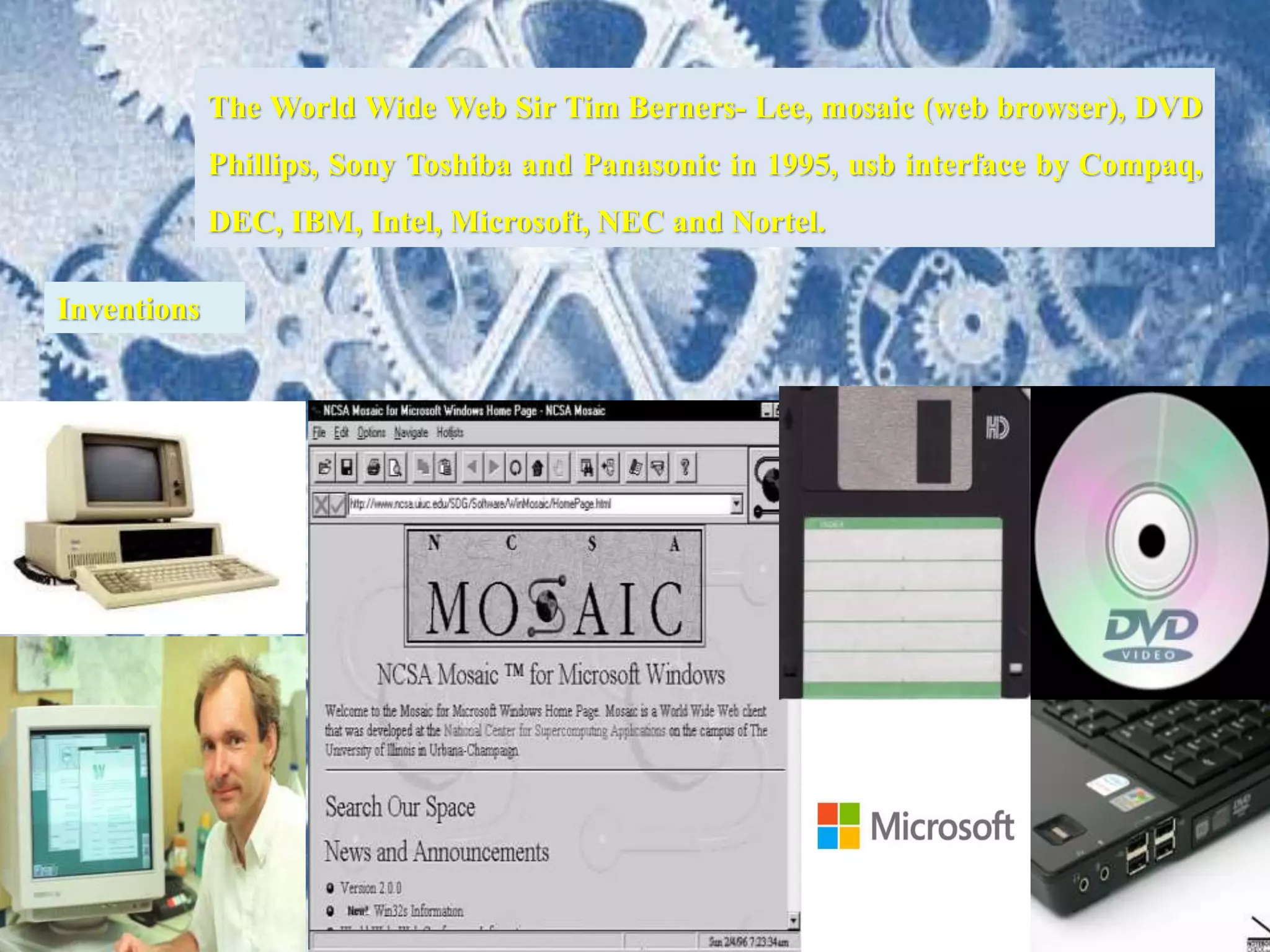 The World Wide Web Sir Tim Berners- Lee, mosaic (web browser), DVD
Phillips, Sony Toshiba and Panasonic in 1995, usb interface by Compaq,
DEC, IBM, Intel, Microsoft, NEC and Nortel.
Inventions
 