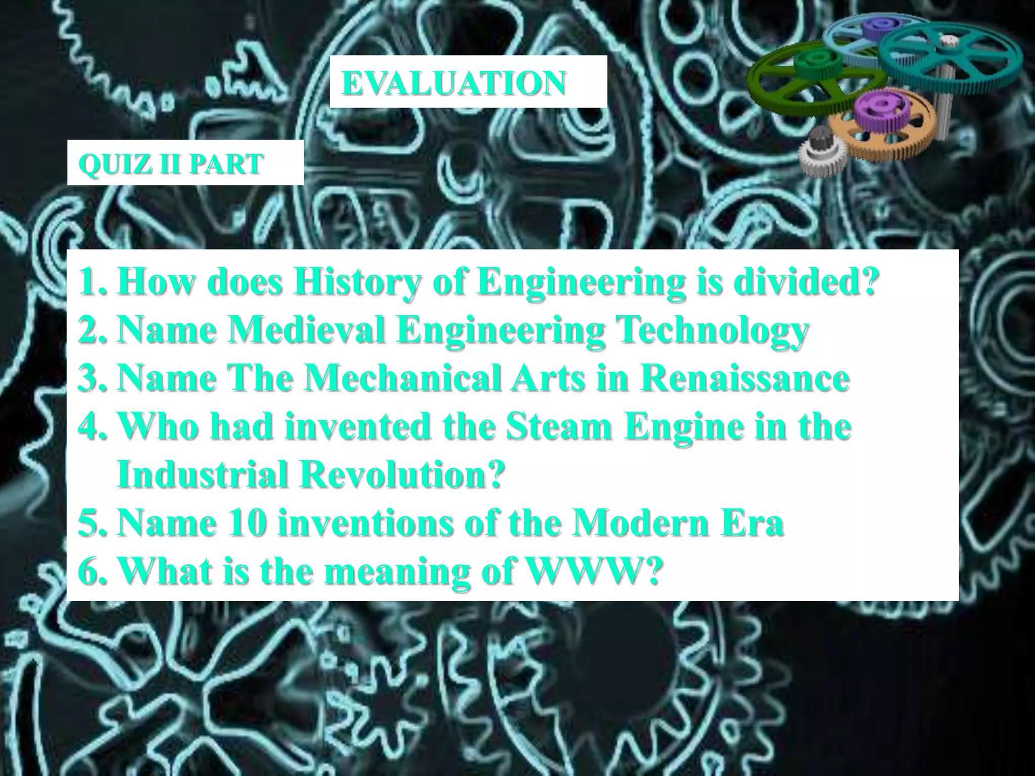 QUIZ II PART
1. How does History of Engineering is divided?
2. Name Medieval Engineering Technology
3. Name The Mechanical Arts in Renaissance
4. Who had invented the Steam Engine in the
Industrial Revolution?
5. Name 10 inventions of the Modern Era
6. What is the meaning of WWW?
EVALUATION
 