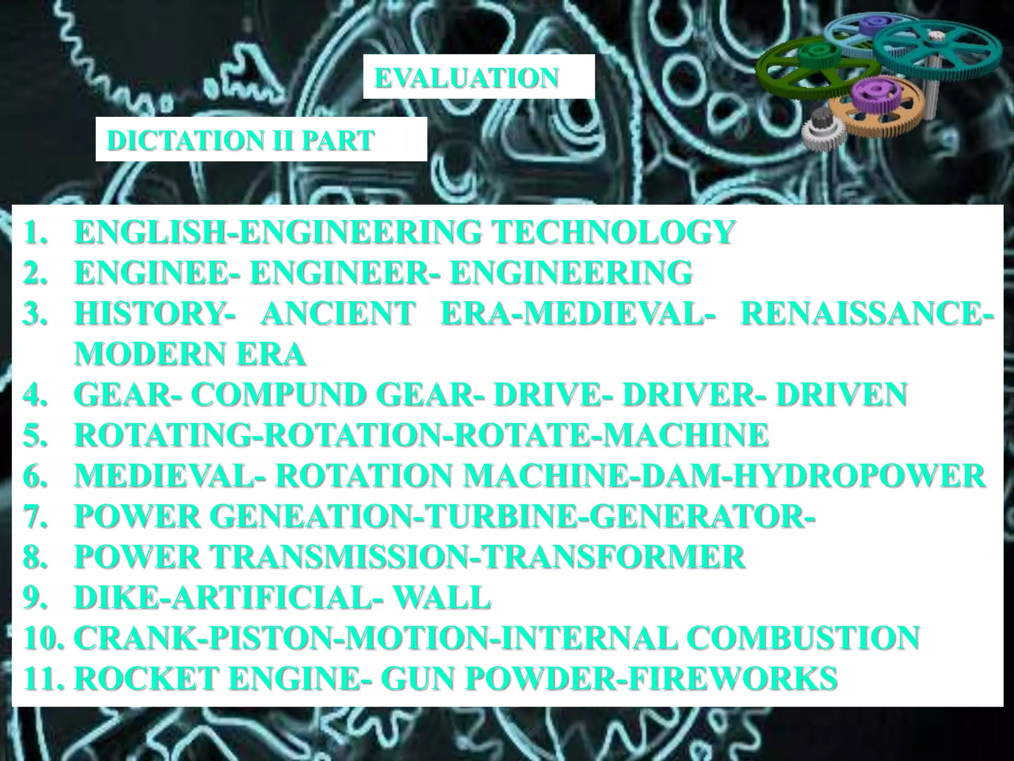 DICTATION II PART
1. ENGLISH-ENGINEERING TECHNOLOGY
2. ENGINEE- ENGINEER- ENGINEERING
3. HISTORY- ANCIENT ERA-MEDIEVAL- RENAISSANCE-
MODERN ERA
4. GEAR- COMPUND GEAR- DRIVE- DRIVER- DRIVEN
5. ROTATING-ROTATION-ROTATE-MACHINE
6. MEDIEVAL- ROTATION MACHINE-DAM-HYDROPOWER
7. POWER GENEATION-TURBINE-GENERATOR-
8. POWER TRANSMISSION-TRANSFORMER
9. DIKE-ARTIFICIAL- WALL
10. CRANK-PISTON-MOTION-INTERNAL COMBUSTION
11. ROCKET ENGINE- GUN POWDER-FIREWORKS
EVALUATION
 