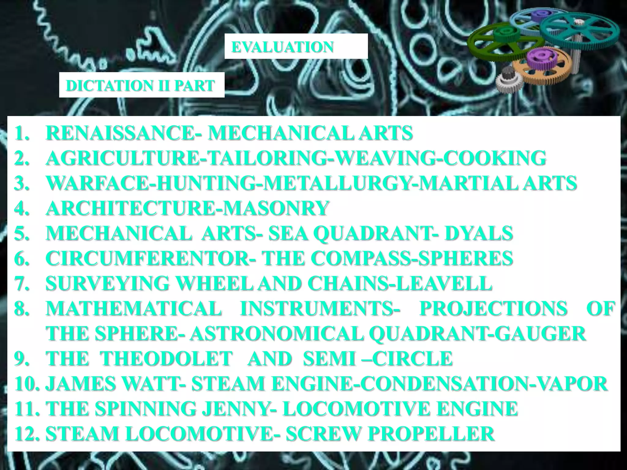 DICTATION II PART
1. RENAISSANCE- MECHANICAL ARTS
2. AGRICULTURE-TAILORING-WEAVING-COOKING
3. WARFACE-HUNTING-METALLURGY-MARTIAL ARTS
4. ARCHITECTURE-MASONRY
5. MECHANICAL ARTS- SEA QUADRANT- DYALS
6. CIRCUMFERENTOR- THE COMPASS-SPHERES
7. SURVEYING WHEELAND CHAINS-LEAVELL
8. MATHEMATICAL INSTRUMENTS- PROJECTIONS OF
THE SPHERE- ASTRONOMICAL QUADRANT-GAUGER
9. THE THEODOLET AND SEMI –CIRCLE
10. JAMES WATT- STEAM ENGINE-CONDENSATION-VAPOR
11. THE SPINNING JENNY- LOCOMOTIVE ENGINE
12. STEAM LOCOMOTIVE- SCREW PROPELLER
EVALUATION
 
