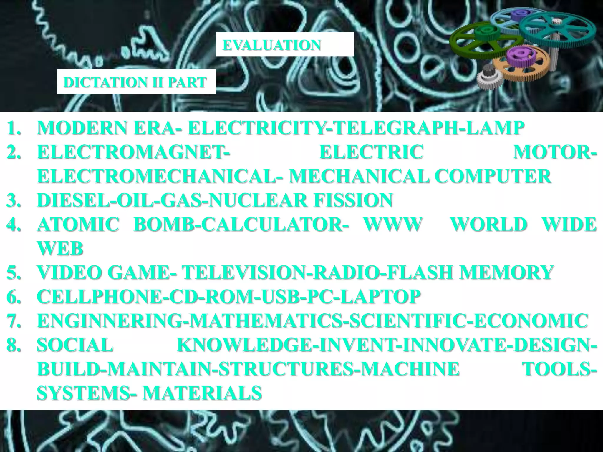DICTATION II PART
1. MODERN ERA- ELECTRICITY-TELEGRAPH-LAMP
2. ELECTROMAGNET- ELECTRIC MOTOR-
ELECTROMECHANICAL- MECHANICAL COMPUTER
3. DIESEL-OIL-GAS-NUCLEAR FISSION
4. ATOMIC BOMB-CALCULATOR- WWW WORLD WIDE
WEB
5. VIDEO GAME- TELEVISION-RADIO-FLASH MEMORY
6. CELLPHONE-CD-ROM-USB-PC-LAPTOP
7. ENGINNERING-MATHEMATICS-SCIENTIFIC-ECONOMIC
8. SOCIAL KNOWLEDGE-INVENT-INNOVATE-DESIGN-
BUILD-MAINTAIN-STRUCTURES-MACHINE TOOLS-
SYSTEMS- MATERIALS
EVALUATION
 