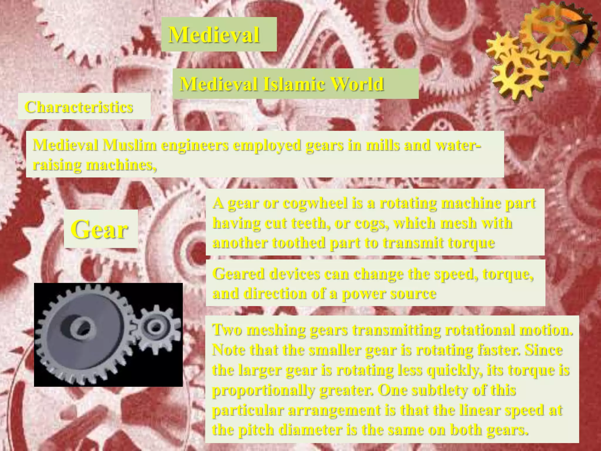 Medieval
Characteristics
Medieval Muslim engineers employed gears in mills and water-
raising machines,
Medieval Islamic World
Gear
Two meshing gears transmitting rotational motion.
Note that the smaller gear is rotating faster. Since
the larger gear is rotating less quickly, its torque is
proportionally greater. One subtlety of this
particular arrangement is that the linear speed at
the pitch diameter is the same on both gears.
A gear or cogwheel is a rotating machine part
having cut teeth, or cogs, which mesh with
another toothed part to transmit torque
Geared devices can change the speed, torque,
and direction of a power source
 