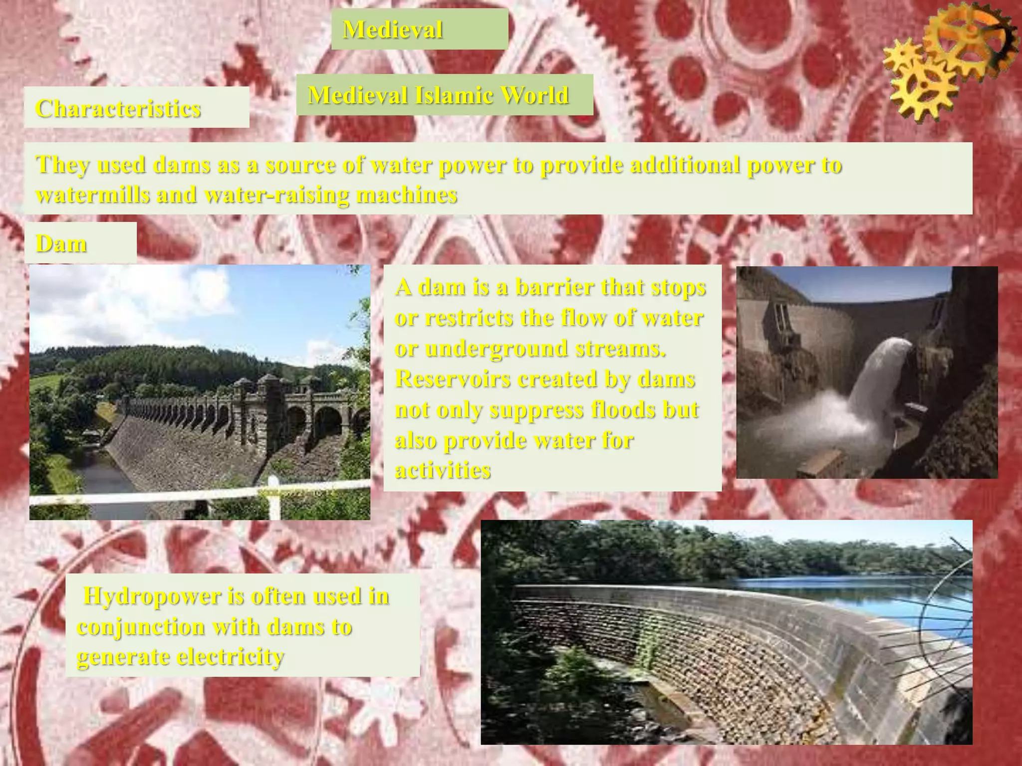 Medieval
Characteristics
They used dams as a source of water power to provide additional power to
watermills and water-raising machines
Medieval Islamic World
Dam
A dam is a barrier that stops
or restricts the flow of water
or underground streams.
Reservoirs created by dams
not only suppress floods but
also provide water for
activities
Hydropower is often used in
conjunction with dams to
generate electricity
 