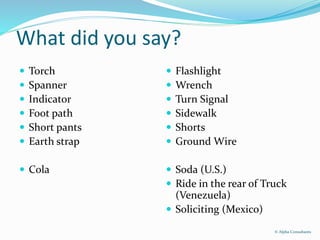 What did you say?
 Torch
 Spanner
 Indicator
 Foot path
 Short pants
 Earth strap
 Cola
 Flashlight
 Wrench
 Turn Signal
 Sidewalk
 Shorts
 Ground Wire
 Soda (U.S.)
 Ride in the rear of Truck
(Venezuela)
 Soliciting (Mexico)
© Alpha Consultants
 