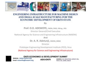 ENGINEERING INFRASTRUCTURE FOR MACHINE DESIGN
   AND SMALL SCALE MANUFACTURING FOR THE
     ECONOMIC DEVELOPMENT OF EKITI STATE	
  
                                                    	
  
                                                  By	
  

                 Prof.	
  O.O.	
  ADEWOYE,	
  FMSN,	
  FNSE,	
  FAEng.,	
  FAS.	
  	
  
                            Director	
  General/Chief	
  Execu4ve	
  
  Na4onal	
  Agency	
  for	
  Science	
  and	
  Engineering	
  Infrastructure	
  (NASENI)
                                                                                        	
  
                                                  And
                           Dr.	
  A.	
  R.	
  Adetunji,	
  MMSN,	
  MNSE	
  	
  
                                          Director     	
  
          Prototype	
  Engineering	
  Development	
  Ins4tute	
  (PED),	
  Ilesa   	
  
        (Na4onal	
  Agency	
  for	
  Science	
  and	
  Engineering	
  Infrastructure)   	
  

                 EKITI ECONOMICI & DEVELOPMENT SUMMIT
Website:	
  	
  www.naseni.org	
  
                                            ADDRESS:	
  IDU	
  INDUSTRIAL	
  LAYOUT,	
  IDU,	
  	
  	
  
                               ADO-EKITI
Email:	
  nasenihq@naseni.org	
             P.M.B.	
  391,	
  GARKI,	
  ABUJA	
  
 