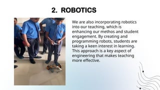 2. ROBOTICS
We are also incorporating robotics
into our teaching, which is
enhancing our methos and student
engagement. By creating and
programming robots, students are
taking a keen interest in learning.
This approach is a key aspect of
engineering that makes teaching
more effective.
 
